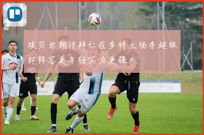 埃贝尔期待拜仁在多特主场夺超级杯阵容更年轻实力更强大