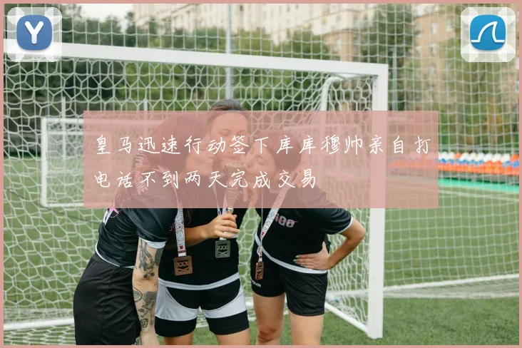 皇马迅速行动签下库库穆帅亲自打电话不到两天完成交易