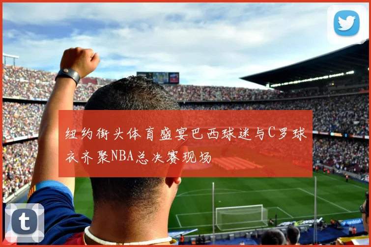 纽约街头体育盛宴巴西球迷与C罗球衣齐聚NBA总决赛现场