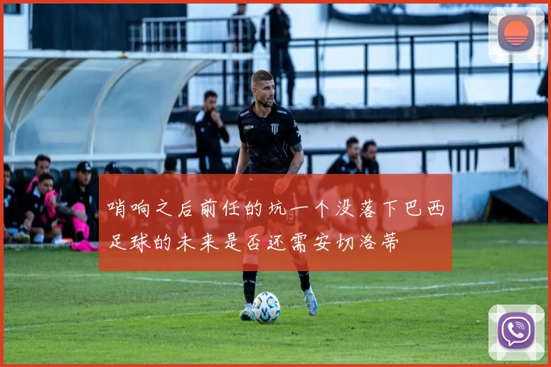 哨响之后前任的坑一个没落下巴西足球的未来是否还需安切洛蒂