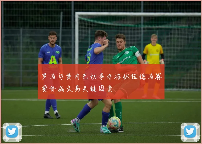 罗马与费内巴切争夺格林伍德马赛要价成交易关键因素