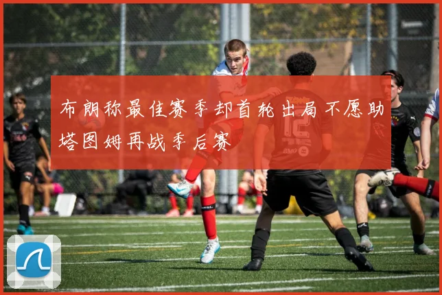 布朗称最佳赛季却首轮出局不愿助塔图姆再战季后赛
