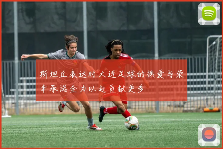 斯坦丘表达对大连足球的热爱与荣幸承诺全力以赴贡献更多