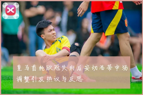 皇马首轮欧冠失利后安切洛蒂中场调整引发热议与反思