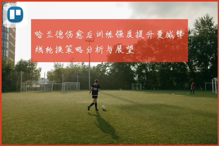 哈兰德伤愈后训练强度提升曼城锋线轮换策略分析与展望